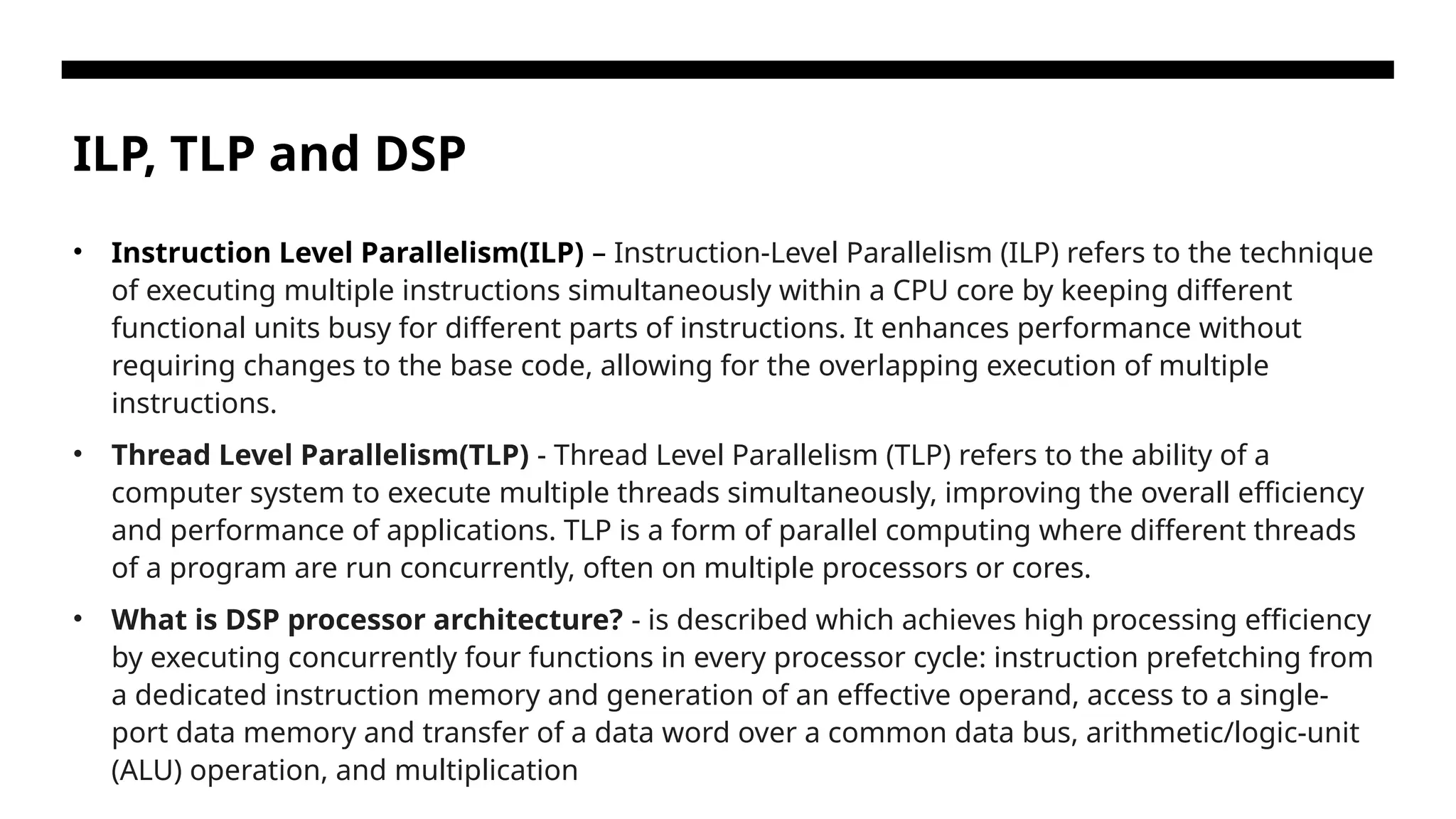 ILP, TLP and DSP • Instruction Level Parallelism(ILP) – Instruction-Level Parallelism (ILP) refers to the technique of executing multiple instructions simultaneously within a CPU core by keeping different functional units busy for different parts of instructions. It enhances performance without requiring changes to the base code, allowing for the overlapping execution of multiple instructions. • Thread Level Parallelism(TLP) - Thread Level Parallelism (TLP) refers to the ability of a computer system to execute multiple threads simultaneously, improving the overall efficiency and performance of applications. TLP is a form of parallel computing where different threads of a program are run concurrently, often on multiple processors or cores. • What is DSP processor architecture? - is described which achieves high processing efficiency by executing concurrently four functions in every processor cycle: instruction prefetching from a dedicated instruction memory and generation of an effective operand, access to a single- port data memory and transfer of a data word over a common data bus, arithmetic/logic-unit (ALU) operation, and multiplication 