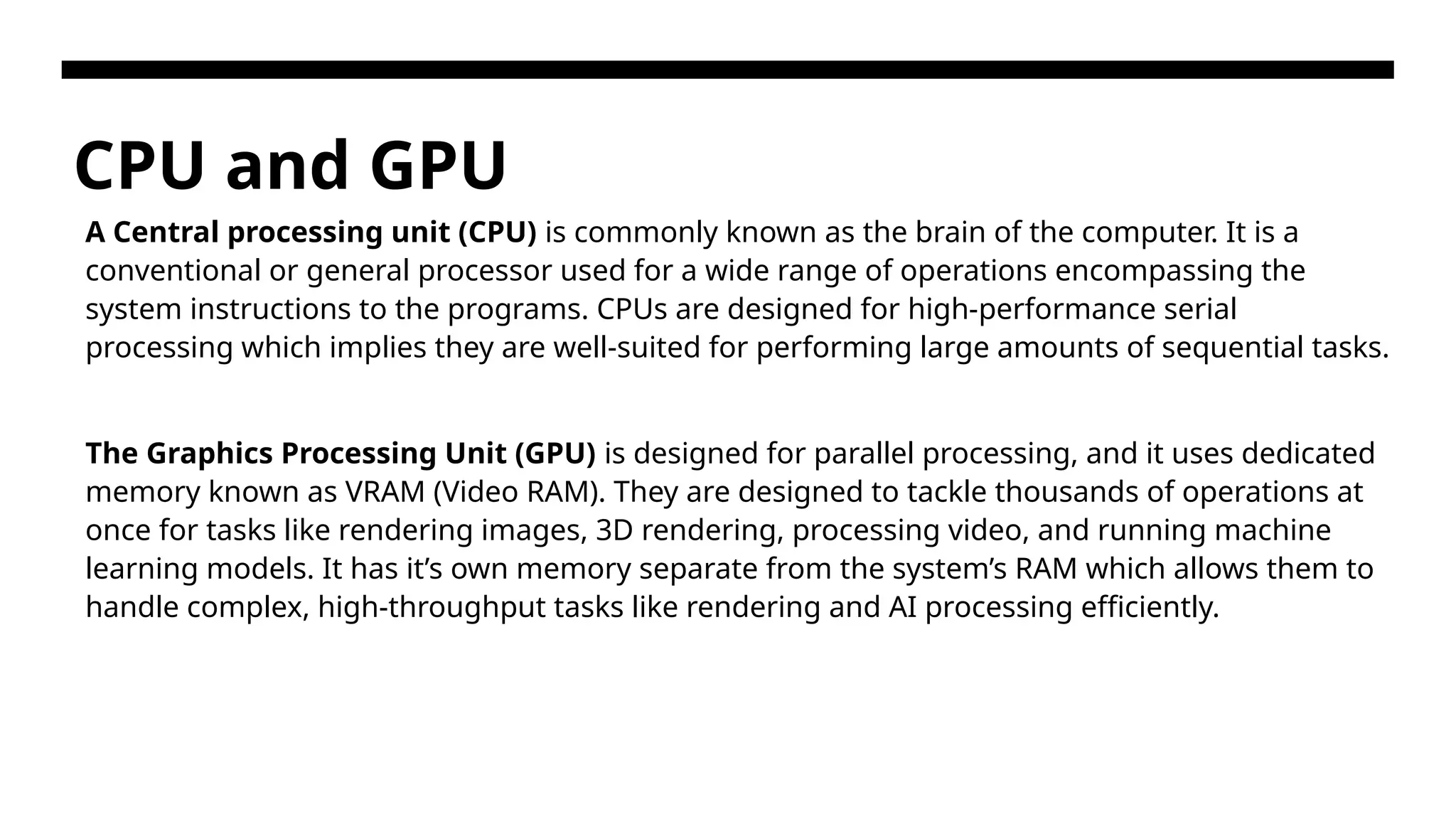 CPU and GPU A Central processing unit (CPU) is commonly known as the brain of the computer. It is a conventional or general processor used for a wide range of operations encompassing the system instructions to the programs. CPUs are designed for high-performance serial processing which implies they are well-suited for performing large amounts of sequential tasks. The Graphics Processing Unit (GPU) is designed for parallel processing, and it uses dedicated memory known as VRAM (Video RAM). They are designed to tackle thousands of operations at once for tasks like rendering images, 3D rendering, processing video, and running machine learning models. It has it’s own memory separate from the system’s RAM which allows them to handle complex, high-throughput tasks like rendering and AI processing efficiently. 
