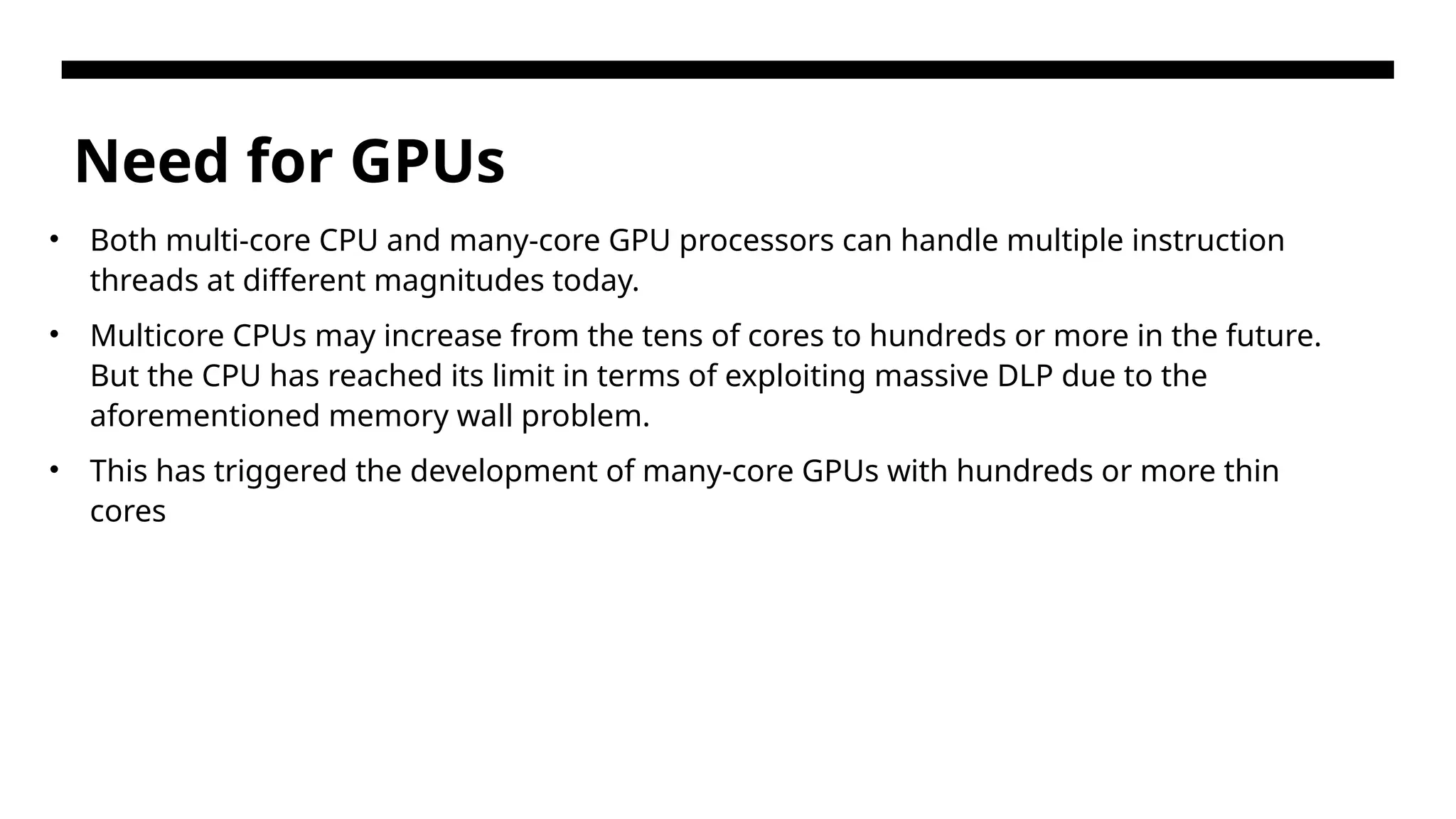 Need for GPUs • Both multi-core CPU and many-core GPU processors can handle multiple instruction threads at different magnitudes today. • Multicore CPUs may increase from the tens of cores to hundreds or more in the future. But the CPU has reached its limit in terms of exploiting massive DLP due to the aforementioned memory wall problem. • This has triggered the development of many-core GPUs with hundreds or more thin cores 