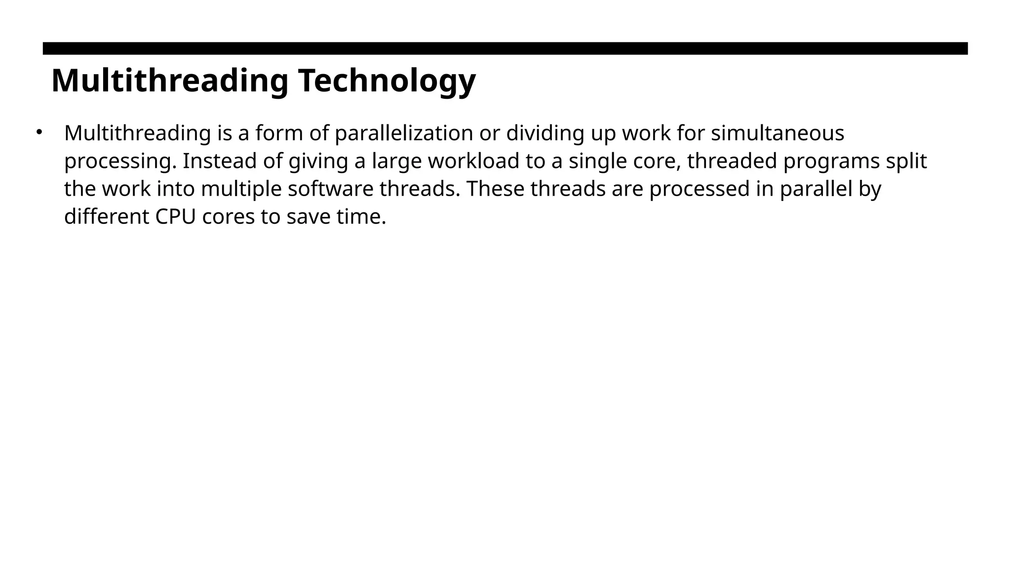 Multithreading Technology • Multithreading is a form of parallelization or dividing up work for simultaneous processing. Instead of giving a large workload to a single core, threaded programs split the work into multiple software threads. These threads are processed in parallel by different CPU cores to save time. 