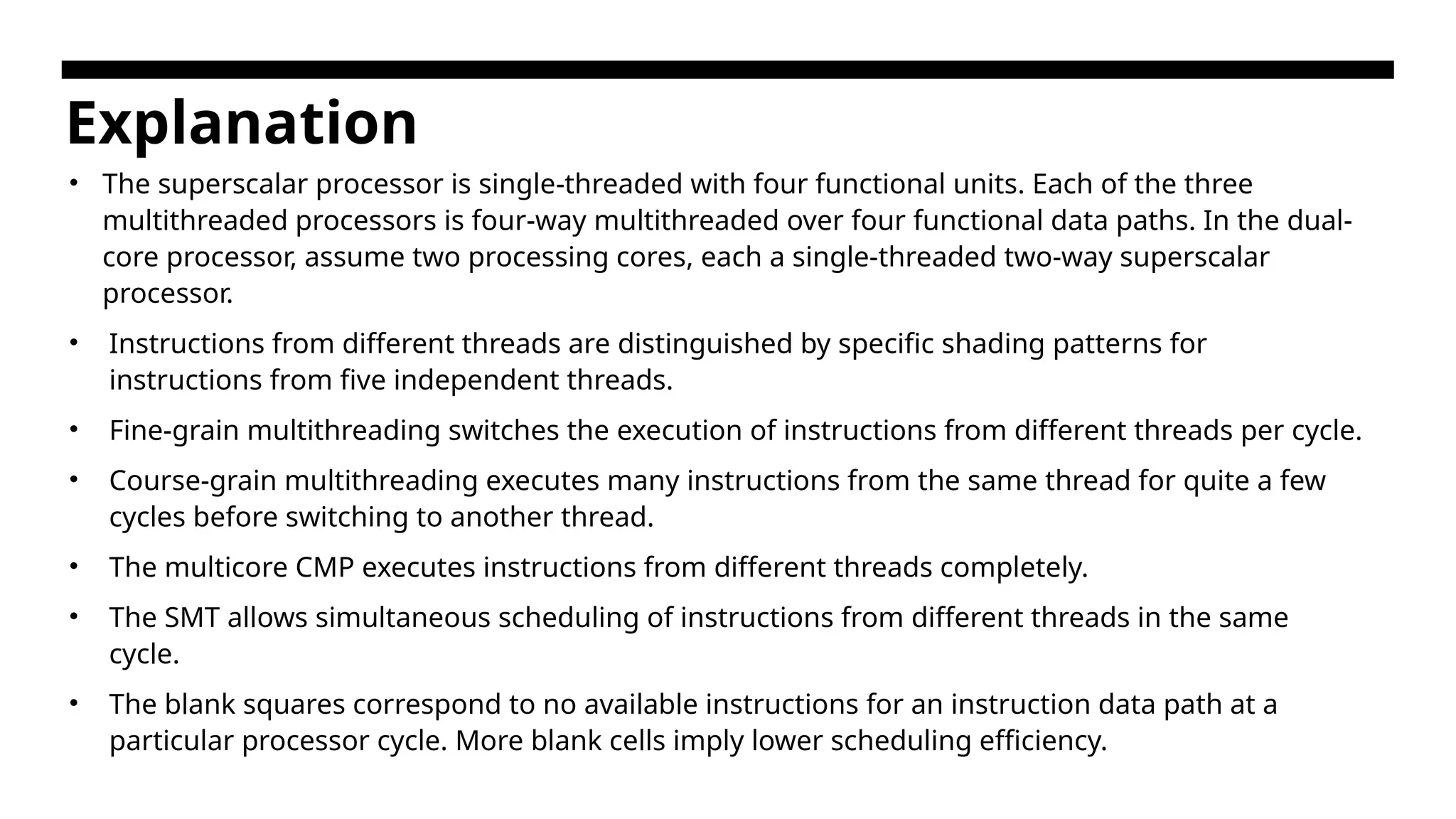 Explanation • The superscalar processor is single-threaded with four functional units. Each of the three multithreaded processors is four-way multithreaded over four functional data paths. In the dual- core processor, assume two processing cores, each a single-threaded two-way superscalar processor. • Instructions from different threads are distinguished by specific shading patterns for instructions from five independent threads. • Fine-grain multithreading switches the execution of instructions from different threads per cycle. • Course-grain multithreading executes many instructions from the same thread for quite a few cycles before switching to another thread. • The multicore CMP executes instructions from different threads completely. • The SMT allows simultaneous scheduling of instructions from different threads in the same cycle. • The blank squares correspond to no available instructions for an instruction data path at a particular processor cycle. More blank cells imply lower scheduling efficiency. 