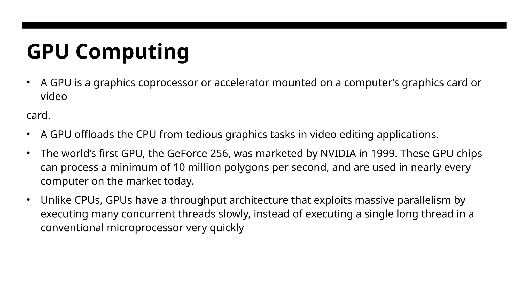 GPU Computing • A GPU is a graphics coprocessor or accelerator mounted on a computer’s graphics card or video card. • A GPU offloads the CPU from tedious graphics tasks in video editing applications. • The world’s first GPU, the GeForce 256, was marketed by NVIDIA in 1999. These GPU chips can process a minimum of 10 million polygons per second, and are used in nearly every computer on the market today. • Unlike CPUs, GPUs have a throughput architecture that exploits massive parallelism by executing many concurrent threads slowly, instead of executing a single long thread in a conventional microprocessor very quickly 