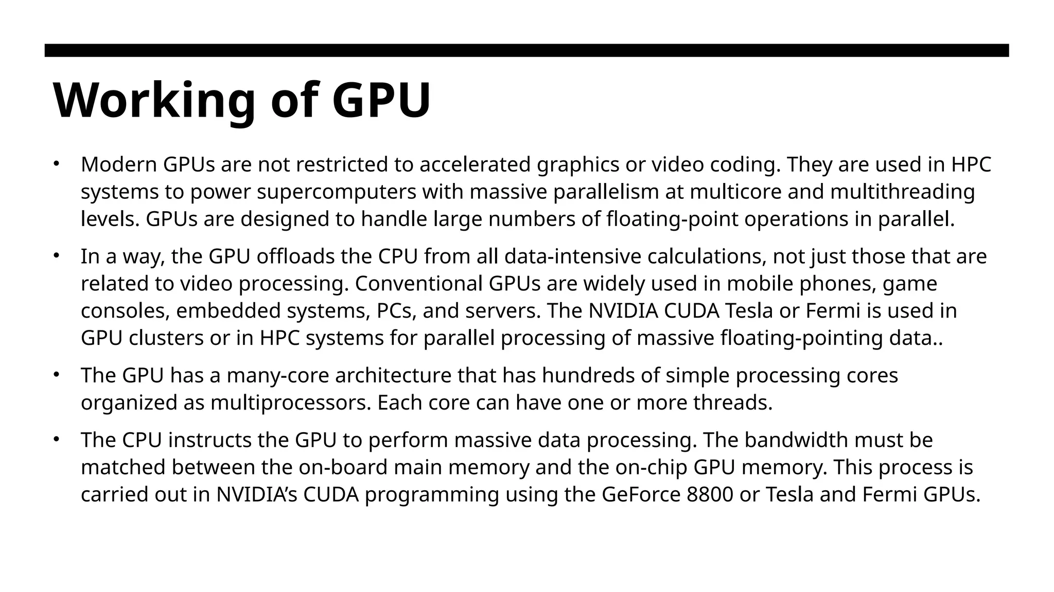 Working of GPU • Modern GPUs are not restricted to accelerated graphics or video coding. They are used in HPC systems to power supercomputers with massive parallelism at multicore and multithreading levels. GPUs are designed to handle large numbers of floating-point operations in parallel. • In a way, the GPU offloads the CPU from all data-intensive calculations, not just those that are related to video processing. Conventional GPUs are widely used in mobile phones, game consoles, embedded systems, PCs, and servers. The NVIDIA CUDA Tesla or Fermi is used in GPU clusters or in HPC systems for parallel processing of massive floating-pointing data.. • The GPU has a many-core architecture that has hundreds of simple processing cores organized as multiprocessors. Each core can have one or more threads. • The CPU instructs the GPU to perform massive data processing. The bandwidth must be matched between the on-board main memory and the on-chip GPU memory. This process is carried out in NVIDIA’s CUDA programming using the GeForce 8800 or Tesla and Fermi GPUs. 