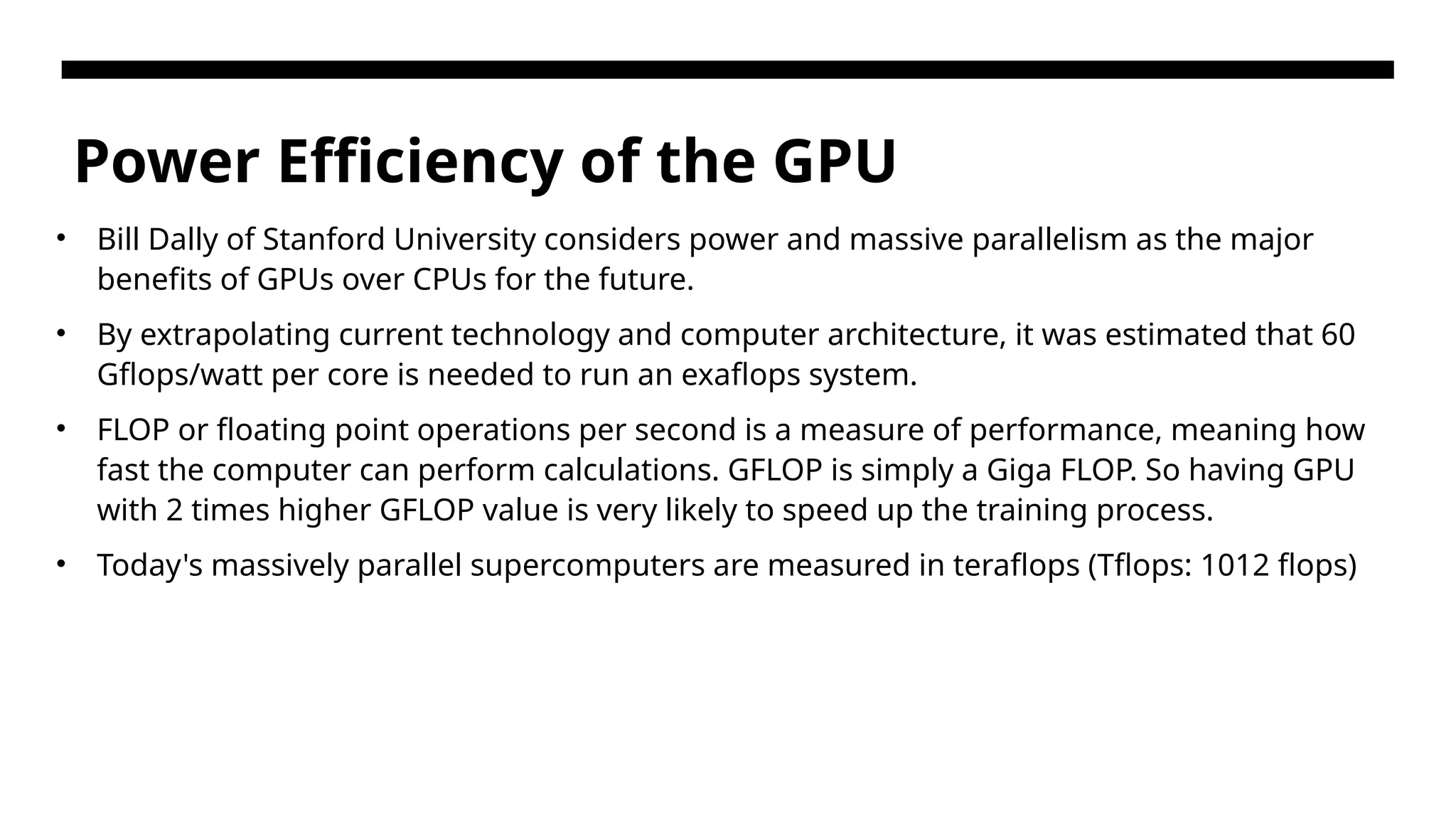 Power Efficiency of the GPU • Bill Dally of Stanford University considers power and massive parallelism as the major benefits of GPUs over CPUs for the future. • By extrapolating current technology and computer architecture, it was estimated that 60 Gflops/watt per core is needed to run an exaflops system. • FLOP or floating point operations per second is a measure of performance, meaning how fast the computer can perform calculations. GFLOP is simply a Giga FLOP. So having GPU with 2 times higher GFLOP value is very likely to speed up the training process. • Today's massively parallel supercomputers are measured in teraflops (Tflops: 1012 flops) 
