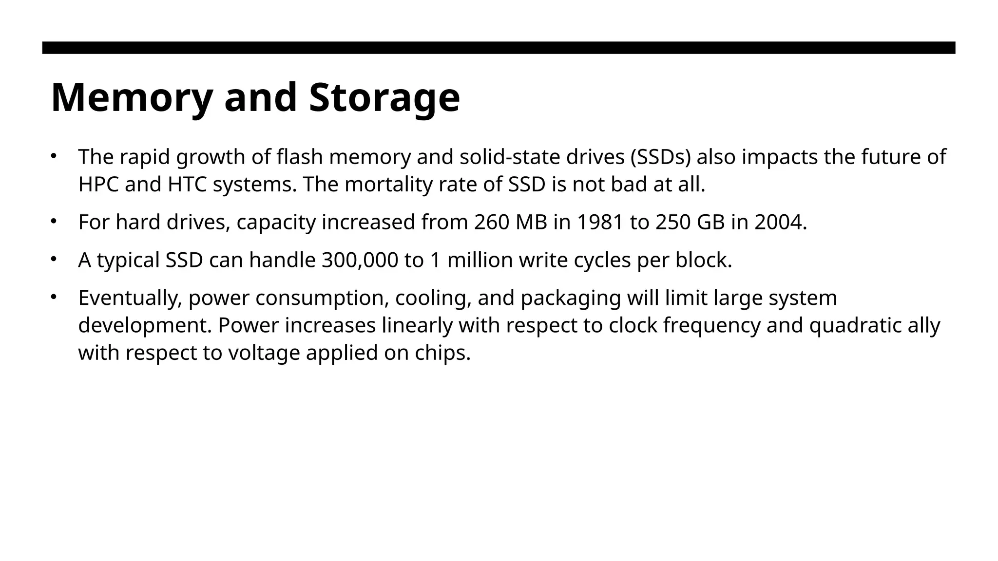 Memory and Storage • The rapid growth of flash memory and solid-state drives (SSDs) also impacts the future of HPC and HTC systems. The mortality rate of SSD is not bad at all. • For hard drives, capacity increased from 260 MB in 1981 to 250 GB in 2004. • A typical SSD can handle 300,000 to 1 million write cycles per block. • Eventually, power consumption, cooling, and packaging will limit large system development. Power increases linearly with respect to clock frequency and quadratic ally with respect to voltage applied on chips. 
