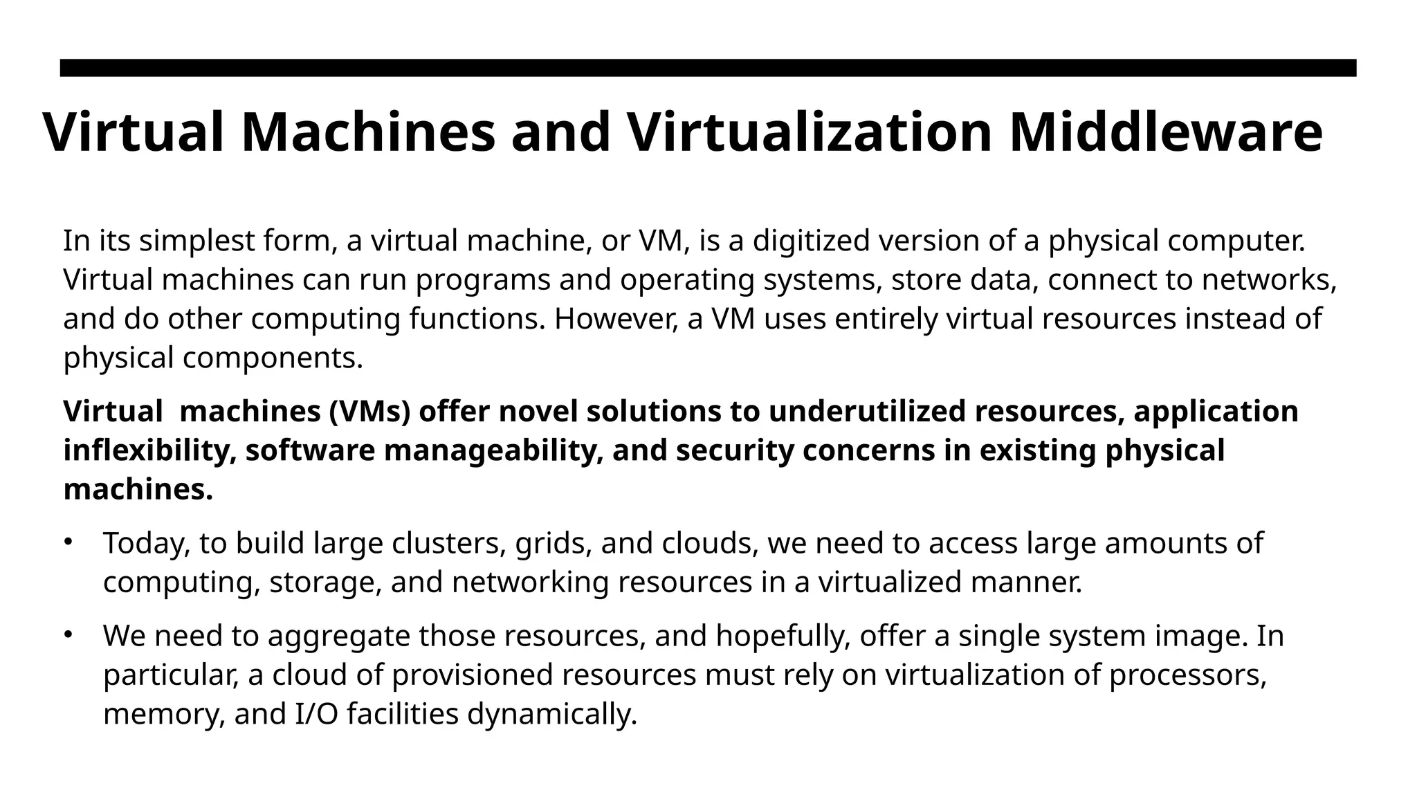 Virtual Machines and Virtualization Middleware In its simplest form, a virtual machine, or VM, is a digitized version of a physical computer. Virtual machines can run programs and operating systems, store data, connect to networks, and do other computing functions. However, a VM uses entirely virtual resources instead of physical components. Virtual machines (VMs) offer novel solutions to underutilized resources, application inflexibility, software manageability, and security concerns in existing physical machines. • Today, to build large clusters, grids, and clouds, we need to access large amounts of computing, storage, and networking resources in a virtualized manner. • We need to aggregate those resources, and hopefully, offer a single system image. In particular, a cloud of provisioned resources must rely on virtualization of processors, memory, and I/O facilities dynamically. 