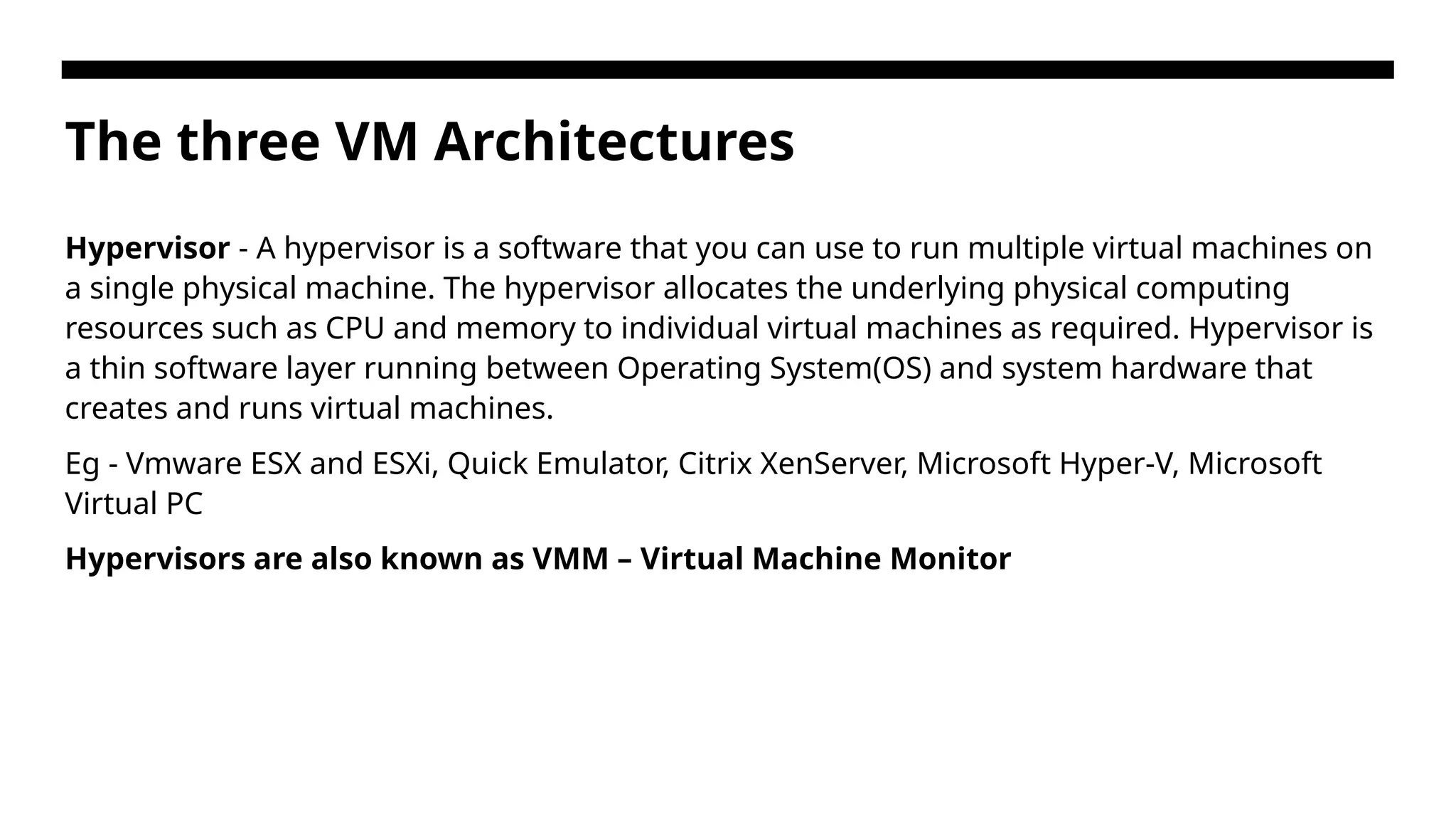 The three VM Architectures Hypervisor - A hypervisor is a software that you can use to run multiple virtual machines on a single physical machine. The hypervisor allocates the underlying physical computing resources such as CPU and memory to individual virtual machines as required. Hypervisor is a thin software layer running between Operating System(OS) and system hardware that creates and runs virtual machines. Eg - Vmware ESX and ESXi, Quick Emulator, Citrix XenServer, Microsoft Hyper-V, Microsoft Virtual PC Hypervisors are also known as VMM – Virtual Machine Monitor 