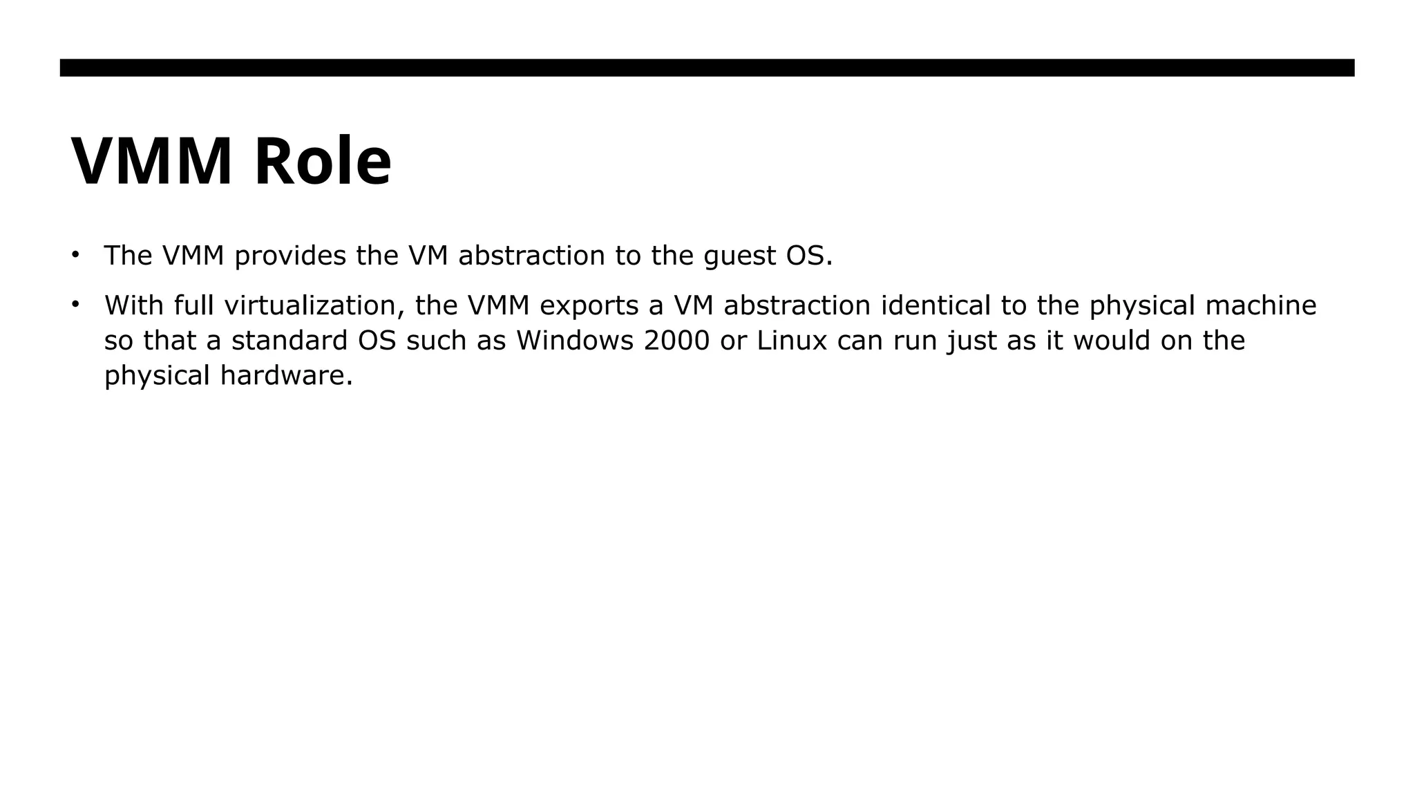 VMM Role • The VMM provides the VM abstraction to the guest OS. • With full virtualization, the VMM exports a VM abstraction identical to the physical machine so that a standard OS such as Windows 2000 or Linux can run just as it would on the physical hardware. 