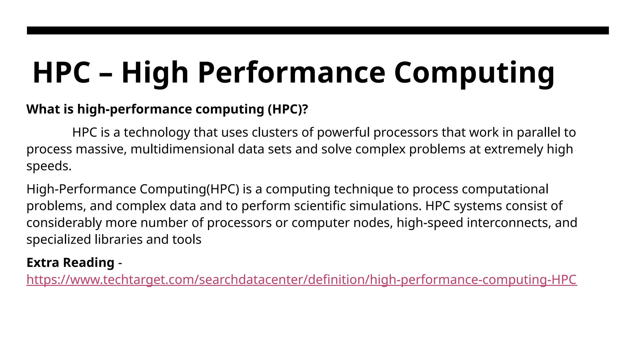 HPC – High Performance Computing What is high-performance computing (HPC)? HPC is a technology that uses clusters of powerful processors that work in parallel to process massive, multidimensional data sets and solve complex problems at extremely high speeds. High-Performance Computing(HPC) is a computing technique to process computational problems, and complex data and to perform scientific simulations. HPC systems consist of considerably more number of processors or computer nodes, high-speed interconnects, and specialized libraries and tools Extra Reading - https://www.techtarget.com/searchdatacenter/definition/high-performance-computing-HPC 