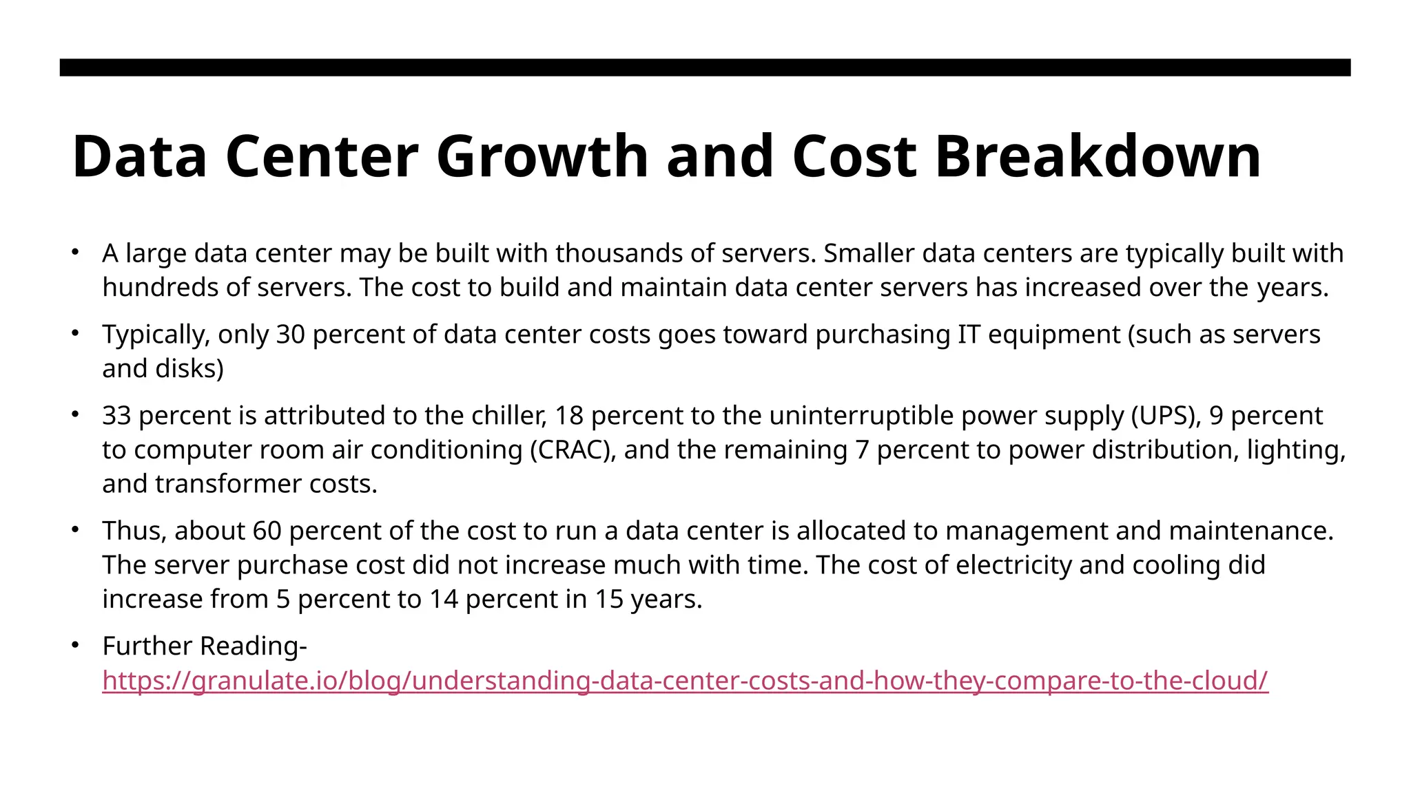 Data Center Growth and Cost Breakdown • A large data center may be built with thousands of servers. Smaller data centers are typically built with hundreds of servers. The cost to build and maintain data center servers has increased over the years. • Typically, only 30 percent of data center costs goes toward purchasing IT equipment (such as servers and disks) • 33 percent is attributed to the chiller, 18 percent to the uninterruptible power supply (UPS), 9 percent to computer room air conditioning (CRAC), and the remaining 7 percent to power distribution, lighting, and transformer costs. • Thus, about 60 percent of the cost to run a data center is allocated to management and maintenance. The server purchase cost did not increase much with time. The cost of electricity and cooling did increase from 5 percent to 14 percent in 15 years. • Further Reading- https://granulate.io/blog/understanding-data-center-costs-and-how-they-compare-to-the-cloud/ 
