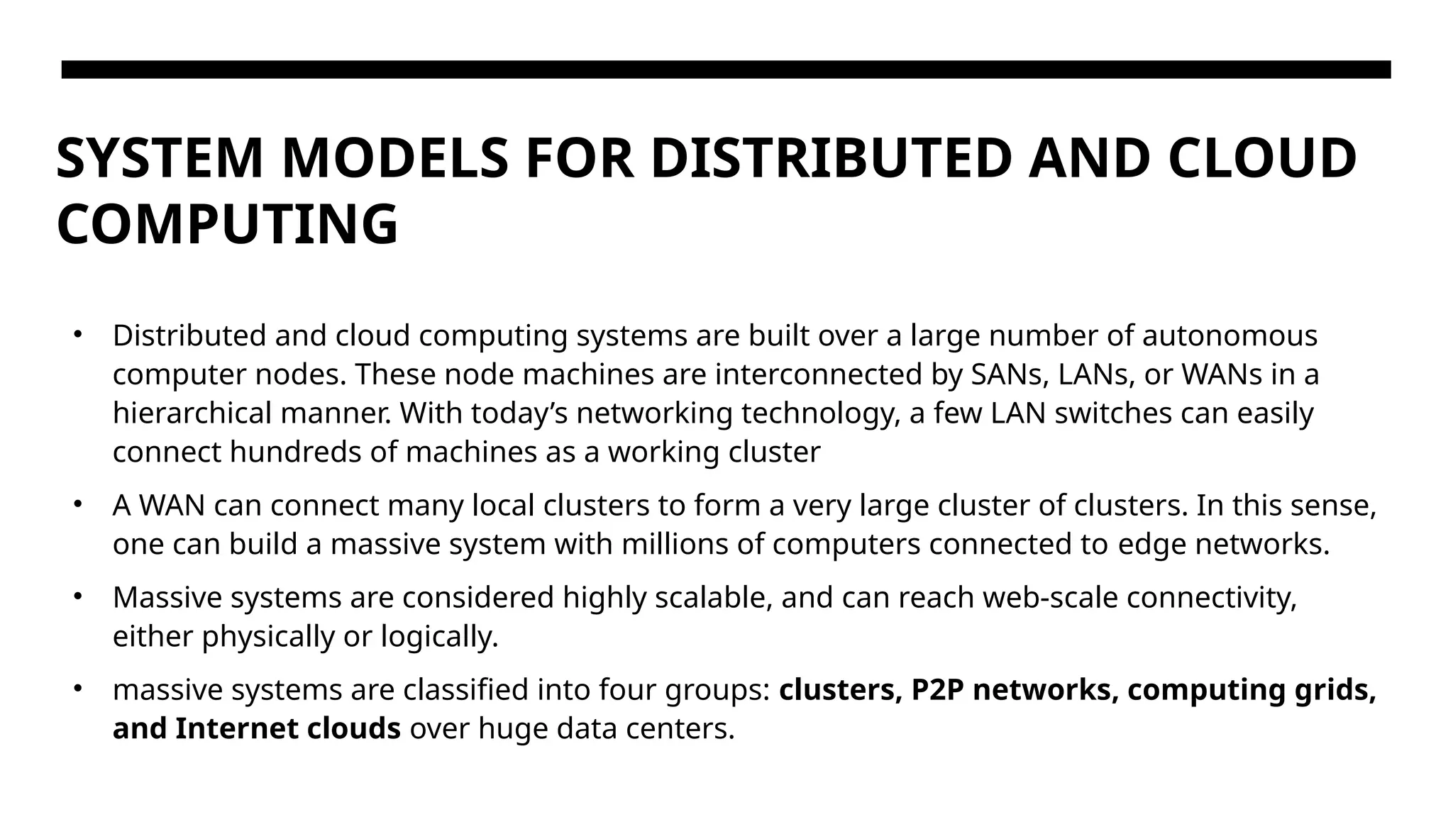 SYSTEM MODELS FOR DISTRIBUTED AND CLOUD COMPUTING • Distributed and cloud computing systems are built over a large number of autonomous computer nodes. These node machines are interconnected by SANs, LANs, or WANs in a hierarchical manner. With today’s networking technology, a few LAN switches can easily connect hundreds of machines as a working cluster • A WAN can connect many local clusters to form a very large cluster of clusters. In this sense, one can build a massive system with millions of computers connected to edge networks. • Massive systems are considered highly scalable, and can reach web-scale connectivity, either physically or logically. • massive systems are classified into four groups: clusters, P2P networks, computing grids, and Internet clouds over huge data centers. 