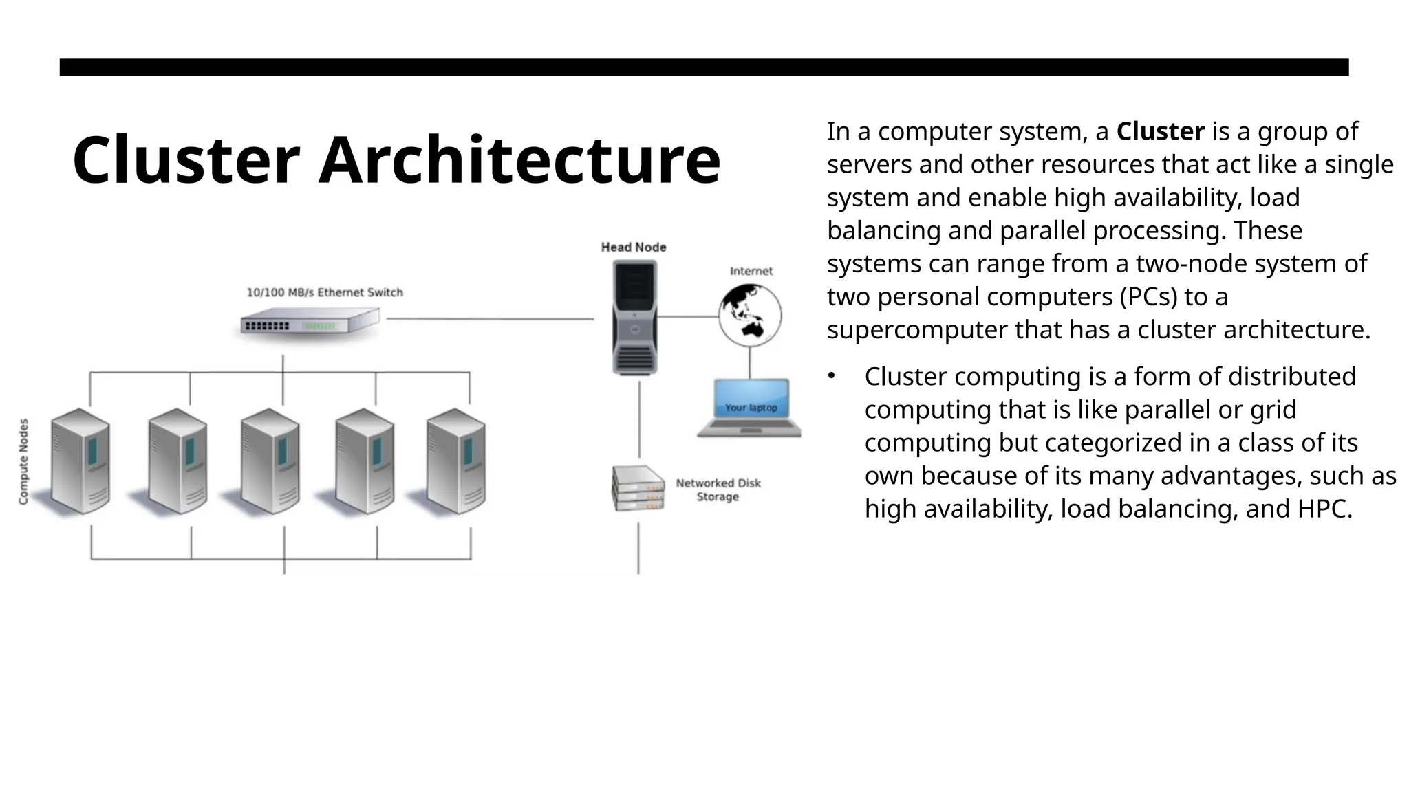 Cluster Architecture In a computer system, a Cluster is a group of servers and other resources that act like a single system and enable high availability, load balancing and parallel processing. These systems can range from a two-node system of two personal computers (PCs) to a supercomputer that has a cluster architecture. • Cluster computing is a form of distributed computing that is like parallel or grid computing but categorized in a class of its own because of its many advantages, such as high availability, load balancing, and HPC. 