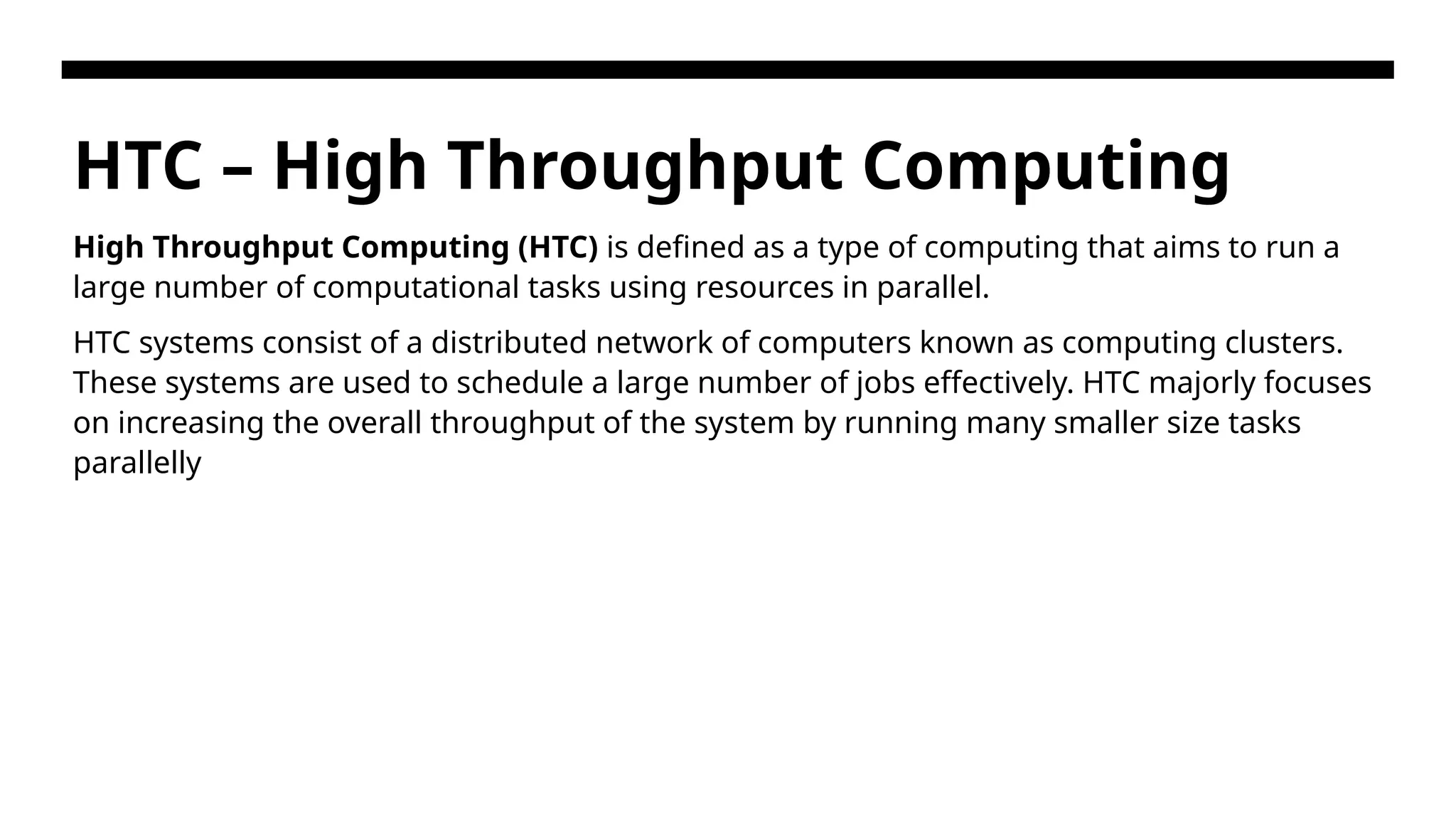 HTC – High Throughput Computing High Throughput Computing (HTC) is defined as a type of computing that aims to run a large number of computational tasks using resources in parallel. HTC systems consist of a distributed network of computers known as computing clusters. These systems are used to schedule a large number of jobs effectively. HTC majorly focuses on increasing the overall throughput of the system by running many smaller size tasks parallelly 