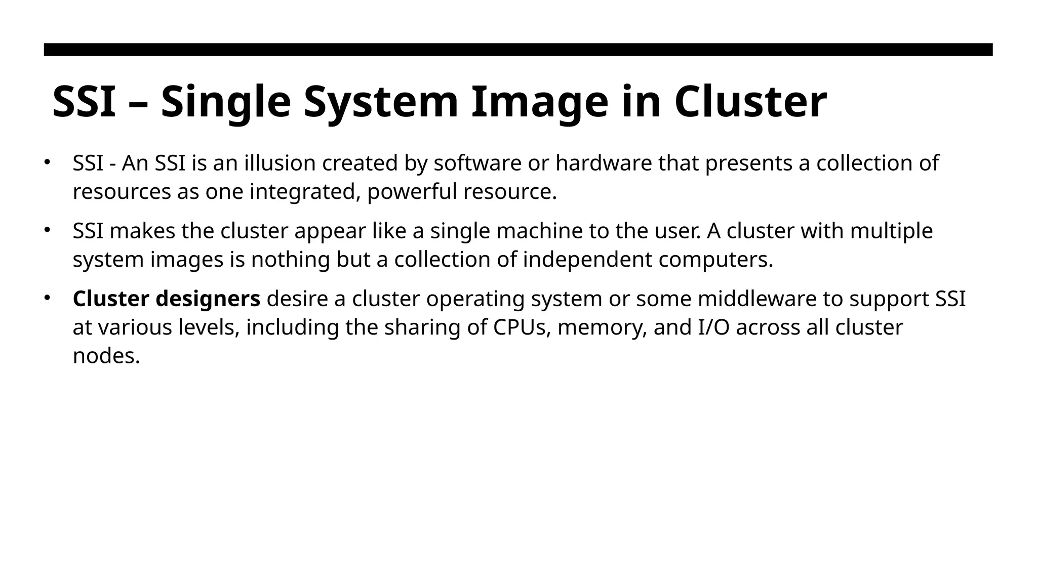 SSI – Single System Image in Cluster • SSI - An SSI is an illusion created by software or hardware that presents a collection of resources as one integrated, powerful resource. • SSI makes the cluster appear like a single machine to the user. A cluster with multiple system images is nothing but a collection of independent computers. • Cluster designers desire a cluster operating system or some middleware to support SSI at various levels, including the sharing of CPUs, memory, and I/O across all cluster nodes. 