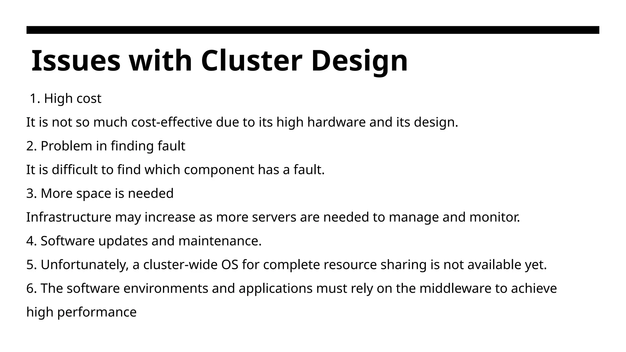 Issues with Cluster Design 1. High cost It is not so much cost-effective due to its high hardware and its design. 2. Problem in finding fault It is difficult to find which component has a fault. 3. More space is needed Infrastructure may increase as more servers are needed to manage and monitor. 4. Software updates and maintenance. 5. Unfortunately, a cluster-wide OS for complete resource sharing is not available yet. 6. The software environments and applications must rely on the middleware to achieve high performance 