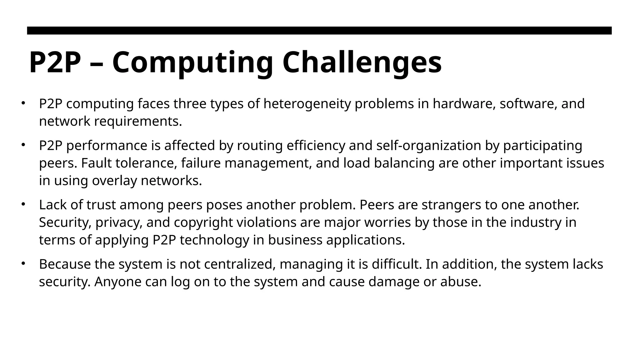 P2P – Computing Challenges • P2P computing faces three types of heterogeneity problems in hardware, software, and network requirements. • P2P performance is affected by routing efficiency and self-organization by participating peers. Fault tolerance, failure management, and load balancing are other important issues in using overlay networks. • Lack of trust among peers poses another problem. Peers are strangers to one another. Security, privacy, and copyright violations are major worries by those in the industry in terms of applying P2P technology in business applications. • Because the system is not centralized, managing it is difficult. In addition, the system lacks security. Anyone can log on to the system and cause damage or abuse. 
