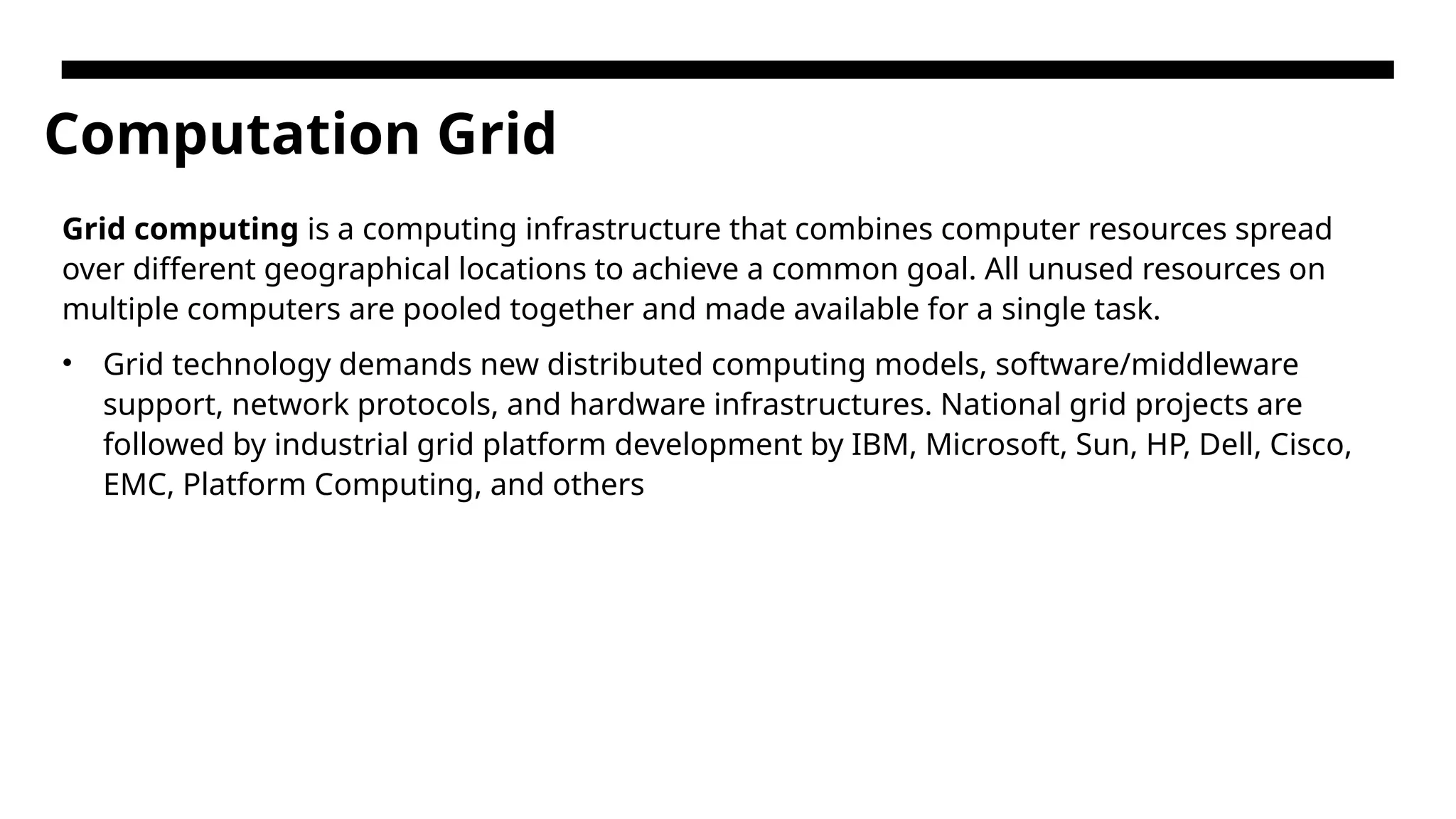 Computation Grid Grid computing is a computing infrastructure that combines computer resources spread over different geographical locations to achieve a common goal. All unused resources on multiple computers are pooled together and made available for a single task. • Grid technology demands new distributed computing models, software/middleware support, network protocols, and hardware infrastructures. National grid projects are followed by industrial grid platform development by IBM, Microsoft, Sun, HP, Dell, Cisco, EMC, Platform Computing, and others 