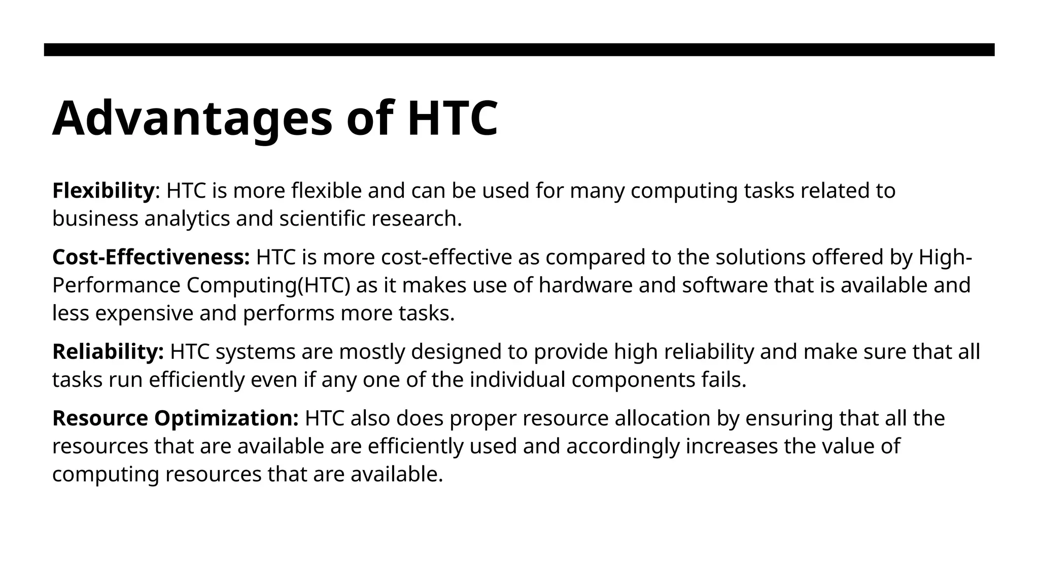 Advantages of HTC Flexibility: HTC is more flexible and can be used for many computing tasks related to business analytics and scientific research. Cost-Effectiveness: HTC is more cost-effective as compared to the solutions offered by High- Performance Computing(HTC) as it makes use of hardware and software that is available and less expensive and performs more tasks. Reliability: HTC systems are mostly designed to provide high reliability and make sure that all tasks run efficiently even if any one of the individual components fails. Resource Optimization: HTC also does proper resource allocation by ensuring that all the resources that are available are efficiently used and accordingly increases the value of computing resources that are available. 
