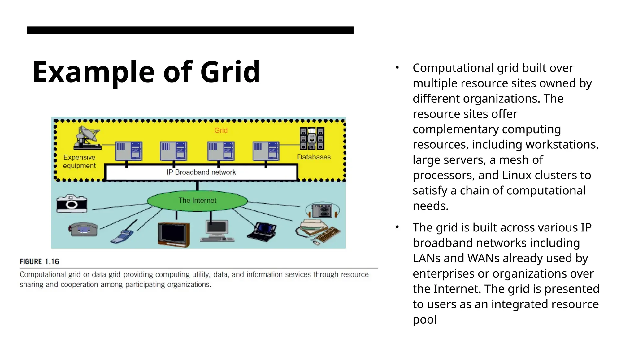 Example of Grid • Computational grid built over multiple resource sites owned by different organizations. The resource sites offer complementary computing resources, including workstations, large servers, a mesh of processors, and Linux clusters to satisfy a chain of computational needs. • The grid is built across various IP broadband networks including LANs and WANs already used by enterprises or organizations over the Internet. The grid is presented to users as an integrated resource pool 
