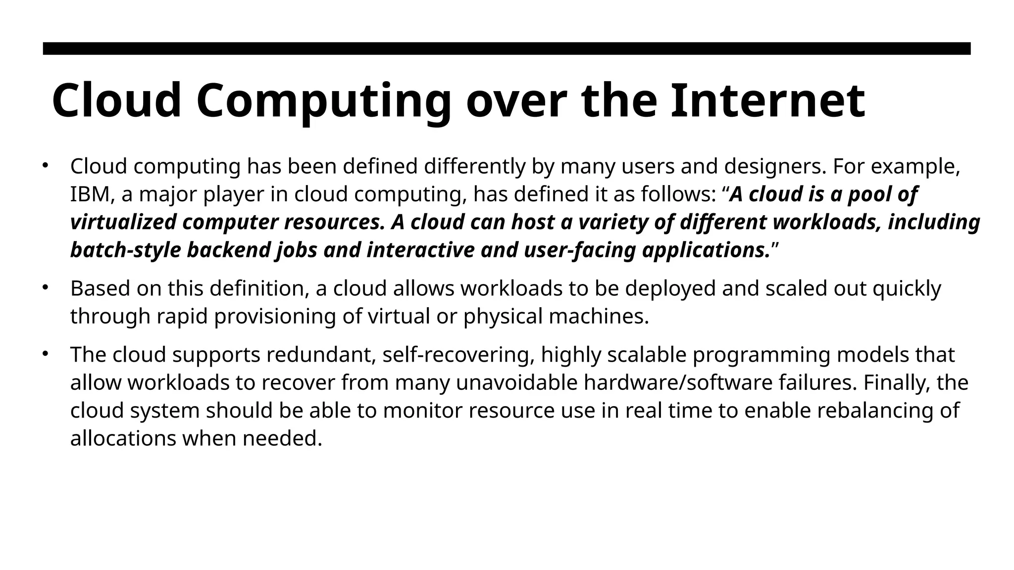 Cloud Computing over the Internet • Cloud computing has been defined differently by many users and designers. For example, IBM, a major player in cloud computing, has defined it as follows: “A cloud is a pool of virtualized computer resources. A cloud can host a variety of different workloads, including batch-style backend jobs and interactive and user-facing applications.” • Based on this definition, a cloud allows workloads to be deployed and scaled out quickly through rapid provisioning of virtual or physical machines. • The cloud supports redundant, self-recovering, highly scalable programming models that allow workloads to recover from many unavoidable hardware/software failures. Finally, the cloud system should be able to monitor resource use in real time to enable rebalancing of allocations when needed. 