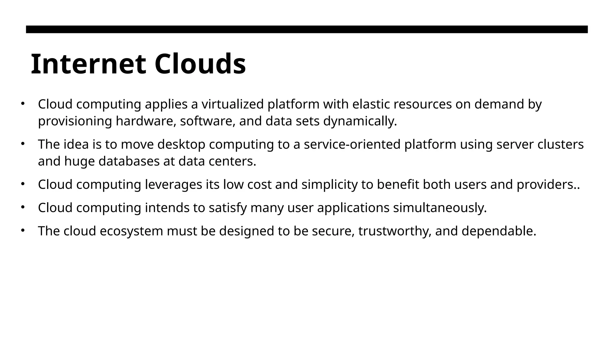 Internet Clouds • Cloud computing applies a virtualized platform with elastic resources on demand by provisioning hardware, software, and data sets dynamically. • The idea is to move desktop computing to a service-oriented platform using server clusters and huge databases at data centers. • Cloud computing leverages its low cost and simplicity to benefit both users and providers.. • Cloud computing intends to satisfy many user applications simultaneously. • The cloud ecosystem must be designed to be secure, trustworthy, and dependable. 