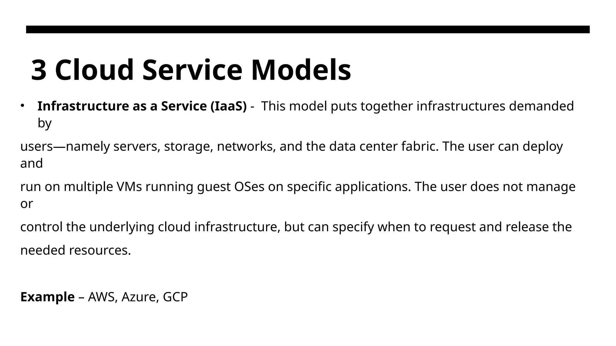 3 Cloud Service Models • Infrastructure as a Service (IaaS) - This model puts together infrastructures demanded by users—namely servers, storage, networks, and the data center fabric. The user can deploy and run on multiple VMs running guest OSes on specific applications. The user does not manage or control the underlying cloud infrastructure, but can specify when to request and release the needed resources. Example – AWS, Azure, GCP 