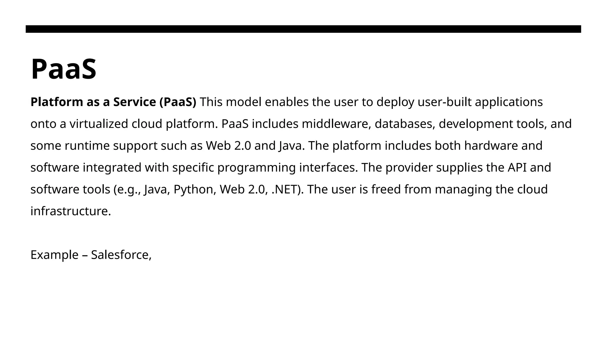 PaaS Platform as a Service (PaaS) This model enables the user to deploy user-built applications onto a virtualized cloud platform. PaaS includes middleware, databases, development tools, and some runtime support such as Web 2.0 and Java. The platform includes both hardware and software integrated with specific programming interfaces. The provider supplies the API and software tools (e.g., Java, Python, Web 2.0, .NET). The user is freed from managing the cloud infrastructure. Example – Salesforce, 