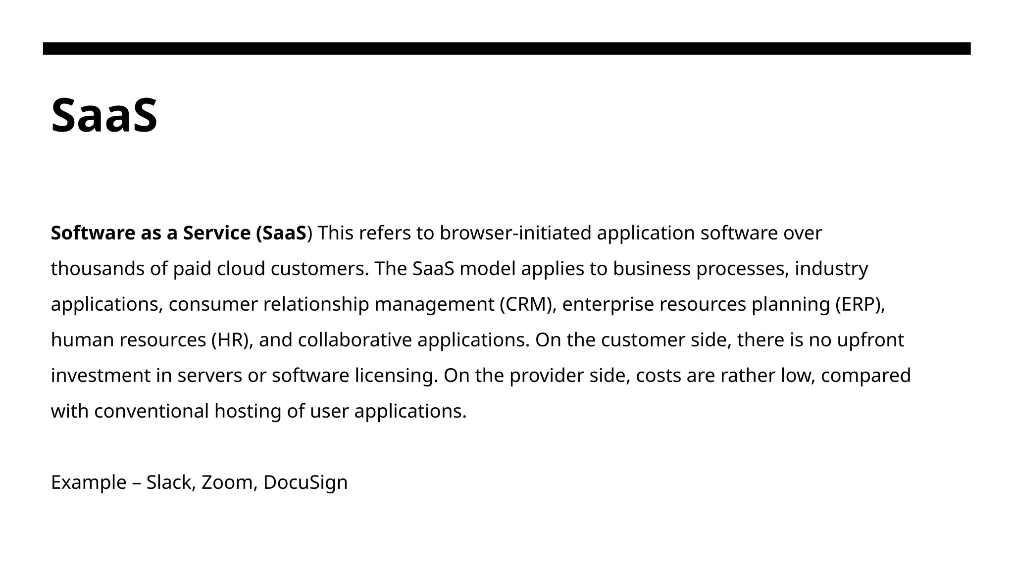 SaaS Software as a Service (SaaS) This refers to browser-initiated application software over thousands of paid cloud customers. The SaaS model applies to business processes, industry applications, consumer relationship management (CRM), enterprise resources planning (ERP), human resources (HR), and collaborative applications. On the customer side, there is no upfront investment in servers or software licensing. On the provider side, costs are rather low, compared with conventional hosting of user applications. Example – Slack, Zoom, DocuSign 