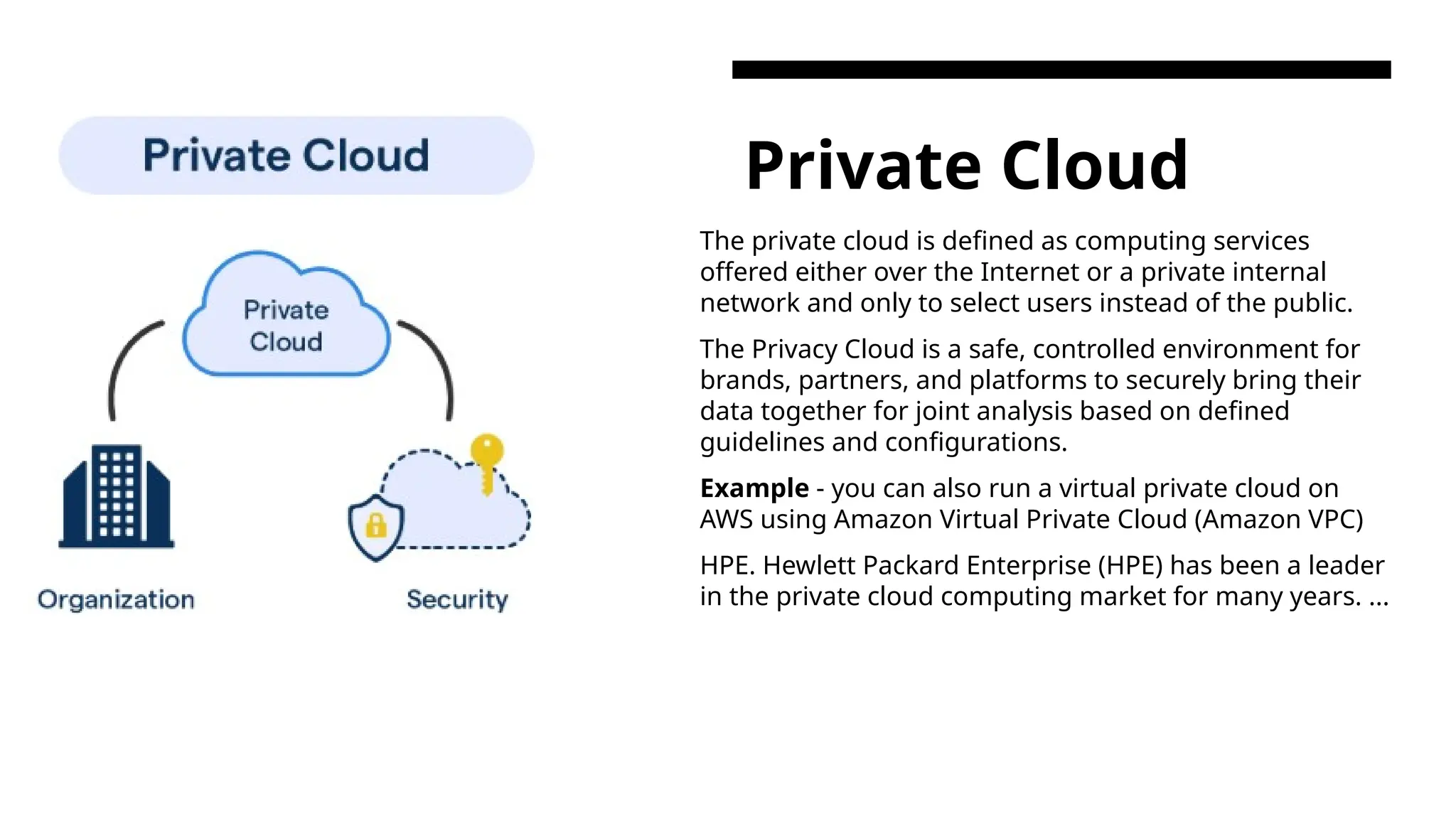 Private Cloud The private cloud is defined as computing services offered either over the Internet or a private internal network and only to select users instead of the public. The Privacy Cloud is a safe, controlled environment for brands, partners, and platforms to securely bring their data together for joint analysis based on defined guidelines and configurations. Example - you can also run a virtual private cloud on AWS using Amazon Virtual Private Cloud (Amazon VPC) HPE. Hewlett Packard Enterprise (HPE) has been a leader in the private cloud computing market for many years. ... 