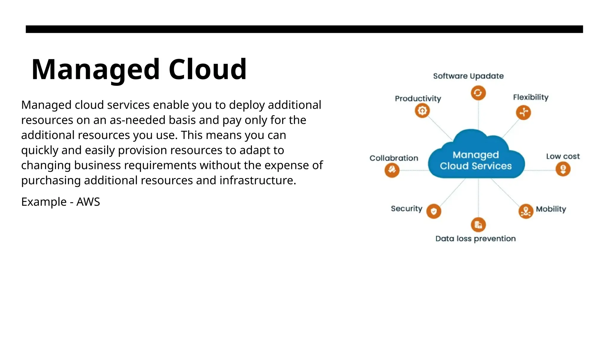 Managed Cloud Managed cloud services enable you to deploy additional resources on an as-needed basis and pay only for the additional resources you use. This means you can quickly and easily provision resources to adapt to changing business requirements without the expense of purchasing additional resources and infrastructure. Example - AWS 