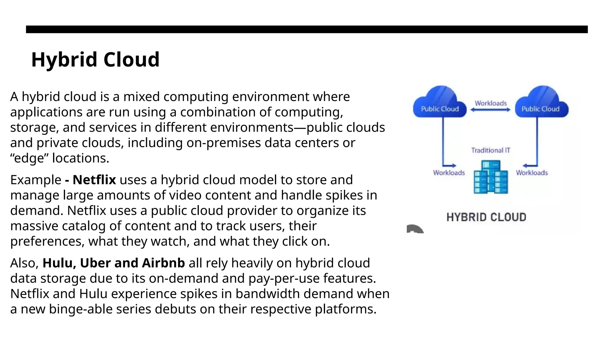 Hybrid Cloud A hybrid cloud is a mixed computing environment where applications are run using a combination of computing, storage, and services in different environments—public clouds and private clouds, including on-premises data centers or “edge” locations. Example - Netflix uses a hybrid cloud model to store and manage large amounts of video content and handle spikes in demand. Netflix uses a public cloud provider to organize its massive catalog of content and to track users, their preferences, what they watch, and what they click on. Also, Hulu, Uber and Airbnb all rely heavily on hybrid cloud data storage due to its on-demand and pay-per-use features. Netflix and Hulu experience spikes in bandwidth demand when a new binge-able series debuts on their respective platforms. 