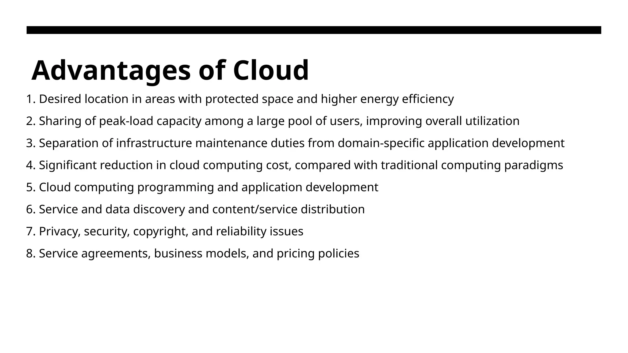 Advantages of Cloud 1. Desired location in areas with protected space and higher energy efficiency 2. Sharing of peak-load capacity among a large pool of users, improving overall utilization 3. Separation of infrastructure maintenance duties from domain-specific application development 4. Significant reduction in cloud computing cost, compared with traditional computing paradigms 5. Cloud computing programming and application development 6. Service and data discovery and content/service distribution 7. Privacy, security, copyright, and reliability issues 8. Service agreements, business models, and pricing policies 