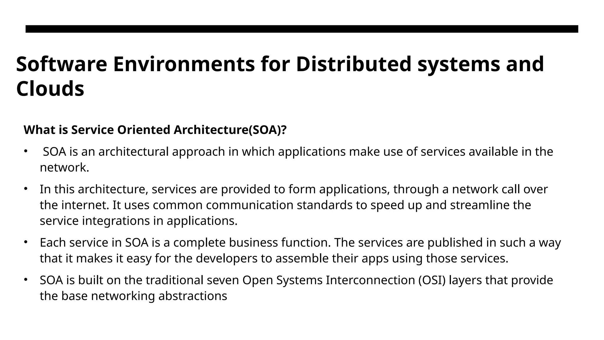 Software Environments for Distributed systems and Clouds What is Service Oriented Architecture(SOA)? • SOA is an architectural approach in which applications make use of services available in the network. • In this architecture, services are provided to form applications, through a network call over the internet. It uses common communication standards to speed up and streamline the service integrations in applications. • Each service in SOA is a complete business function. The services are published in such a way that it makes it easy for the developers to assemble their apps using those services. • SOA is built on the traditional seven Open Systems Interconnection (OSI) layers that provide the base networking abstractions 