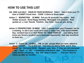 HOW TO USE THIS LIST
Set ONE and HALF HOUR IN YOUR SCHEDULE DAILY. Take it from your TV
time or CANDY Crush time . CHOP it down to these steps :
Action 1: MARKETING 30 MINS. Put you fb accounts into action. Add
Twitter account. Send Happy birthday Messages with pictures. Post
quotes on a lost friends Timeline . Say Hello , How are you doing.
Action 2: PROSPECTING 20 MINS CALL 2 people from your Prospect list for
a meeting or ask if you could send them a video, link, a file about USANA.
Key mindset here is to NOT WANT TO SIGN THEM UP. Just letting them
know you found a product and a business opportunity that may beneficial
to them too.
Action 3: Folow UP 10 Mins , PM or call people fthat you have talked to
about USANA. . Try to find out how they are doing NOW and if they
would be interested NOW. Respect your Nos. If they are not interested
, say “ Cool” or “OK” I completely understand that. This business is
really not for everybody. But lets keep in touch.” Puit you Nos for
follow up after six months.
 