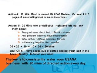 Action 4: 10 MIN. Read or re-read MY LEAP Module. Or read 2 to 3
pages of a marketing book or an online article .
Action 5: 20 Mins text or call your right and left leg ask
them about
A. Any good news about their USANA business
B. Any problem that they have encountered
C. What is their USANA schedule for tom.
D. Is there any help that You can offer
30 + 20 + 10 + 10 + 20 = 90 Mins
ACTION 6: Have a nice cup of coffee and pat your self in the
back. Modify to tailor your need
The key is to consistently water your USANA
business with 90 mins of directed action every day.
 