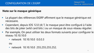 CONFIGURATION DE L’EIGRP
 La plupart des références EIGRP affirment que le masque générique est
nécessaire.
 Cependant, depuis IOS 12.0 (4) T, le masque peut être configuré à l'aide
des bits de joker (wild card bits ) ou un masque de sous-réseau régulier.
 Par exemple, On peut utiliser les deux formats suivants pour configurer le
réseau 10.10.10.0
• network 10.10.10.0 0.0.0.3
ou
• network 10.10.10.0 255.255.255.252.
Note sur le masque générique
10
 