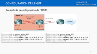 CONFIGURATION DE L’EIGRP
Exemple de la configuration de l’EIGRP
R2(config)# no router eigrp 100
R2(config)# router eigrp 100
R2(config-router)# network 192.168.1.96 0.0.0.31
R2(config-router)# network 172.17.2.0 0.0.0.255
R2(config-router)# end
R1(config)# no router eigrp 100
R1(config)# router eigrp 100
R1(config-router)# network 192.168.1.96 0.0.0.31
R1(config-router)# network 172.16.1.0 0.0.0.255
R1(config-router)# end
12
 