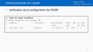 CONFIGURATION DE L’EIGRP
 vérification de la configuration de l’EIGRP
R1# show ip eigrp neighbors
IP-EIGRP neighbors for process 100
H Address Interface Hold Uptime SRTT RTO Q Seq
(sec) (ms) Cnt Num
0 192.168.1.102 Se0/0/0 11 00:09:17 22 2280 0 5
14
 