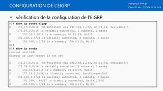 CONFIGURATION DE L’EIGRP
 vérification de la configuration de l’EIGRP
R1# show ip route eigrp
D 172.17.0.0/16 [90/40514560] via 192.168.1.102, 00:10:18, Serial0/0/0
172.16.0.0/16 is variably subnetted, 2 subnets, 2 masks
D 172.16.0.0/16 is a summary, 00:11:19, Null0
192.168.1.0/24 is variably subnetted, 2 subnets, 2 masks
D 192.168.1.0/24 is a summary, 00:11:19, Null0
R1#
R1# show ip route
<output omitted>
Gateway of last resort is not set
D 172.17.0.0/16 [90/40514560] via 192.168.1.102, 00:10:35, Serial0/0/0
172.16.0.0/16 is variably subnetted, 2 subnets, 2 masks
D 172.16.0.0/16 is a summary, 00:11:37, Null0
C 172.16.1.0/24 is directly connected, FastEthernet0/0
192.168.1.0/24 is variably subnetted, 2 subnets, 2 masks
C 192.168.1.96/27 is directly connected, Serial0/0/0
D 192.168.1.0/24 is a summary, 00:11:37, Null0
16
 