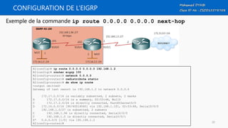 CONFIGURATION DE L’EIGRP
Exemple de la commande ip route 0.0.0.0 0.0.0.0 next-hop
R2(config)# ip route 0.0.0.0 0.0.0.0 192.168.1.2
R2(config)# router eigrp 100
R2(config-router)# network 0.0.0.0
R2(config-router)# redistribute static
R2(config-router)# do show ip route
<output omitted>
Gateway of last resort is 192.168.1.2 to network 0.0.0.0
172.17.0.0/16 is variably subnetted, 2 subnets, 2 masks
D 172.17.0.0/16 is a summary, 02:53:48, Null0
C 172.17.2.0/24 is directly connected, FastEthernet0/0
D 172.16.0.0/16 [90/40514560] via 192.168.1.101, 02:53:48, Serial0/0/0
192.168.1.0/27 is subnetted, 2 subnets
C 192.168.1.96 is directly connected, Serial0/0/0
C 192.168.1.0 is directly connected, Serial0/0/1
S* 0.0.0.0/0 [1/0] via 192.168.1.2
R2(config-router)# 20
 