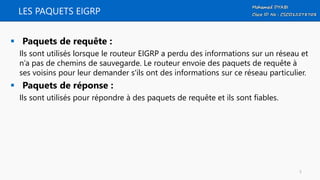 LES PAQUETS EIGRP
 Paquets de requête :
Ils sont utilisés lorsque le routeur EIGRP a perdu des informations sur un réseau et
n’a pas de chemins de sauvegarde. Le routeur envoie des paquets de requête à
ses voisins pour leur demander s'ils ont des informations sur ce réseau particulier.
 Paquets de réponse :
Ils sont utilisés pour répondre à des paquets de requête et ils sont fiables.
5
 