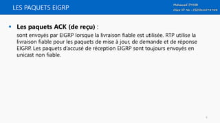 LES PAQUETS EIGRP
 Les paquets ACK (de reçu) :
sont envoyés par EIGRP lorsque la livraison fiable est utilisée. RTP utilise la
livraison fiable pour les paquets de mise à jour, de demande et de réponse
EIGRP. Les paquets d’accusé de réception EIGRP sont toujours envoyés en
unicast non fiable.
6
 