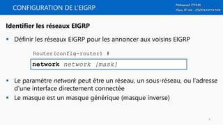 CONFIGURATION DE L’EIGRP
 Définir les réseaux EIGRP pour les annoncer aux voisins EIGRP
 Le paramètre network peut être un réseau, un sous-réseau, ou l'adresse
d'une interface directement connectée
 Le masque est un masque générique (masque inverse)
network network [mask]
Identifier les réseaux EIGRP
Router(config-router) #
9
 