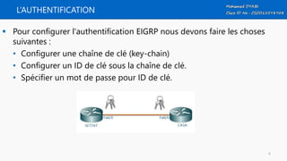 L’AUTHENTIFICATION
 Pour configurer l'authentification EIGRP nous devons faire les choses
suivantes :
• Configurer une chaîne de clé (key-chain)
• Configurer un ID de clé sous la chaîne de clé.
• Spécifier un mot de passe pour ID de clé.
6
 