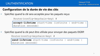 L’AUTHENTIFICATION
• Spécifiez quand la clé sera acceptée pour les paquets reçus
• Spécifiez quand la clé peut être utilisée pour envoyer des paquets EIGRP.
accept-lifetime start-time {infinite | end-time |
duration seconds}
Configuration de la durée de vie des clés
Router(config-keychain-key) #
send-lifetime start-time {infinite | end-time |
duration seconds}
Router(config-keychain-key) #
8
 