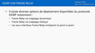 EIGRP SUR FRAME RELAY
 Il existe diverses options de déploiement disponibles du protocole
EIGRP notamment :
• Frame-Relay via mappage dynamique
• Frame-Relay via mappage statique
• Les sous-interfaces Frame Relay multipoint et point-à-point
17
 