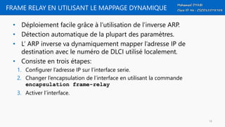 FRAME RELAY EN UTILISANT LE MAPPAGE DYNAMIQUE
• Déploiement facile grâce à l’utilisation de l’inverse ARP.
• Détection automatique de la plupart des paramètres.
• L’ ARP inverse va dynamiquement mapper l’adresse IP de
destination avec le numéro de DLCI utilisé localement.
• Consiste en trois étapes:
1. Configurer l’adresse IP sur l’interface serie.
2. Changer l’encapsulation de l’interface en utilisant la commande
encapsulation frame-relay
3. Activer l’interface.
18
 