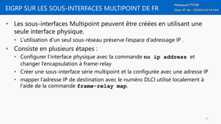 EIGRP SUR LES SOUS-INTERFACES MULTIPOINT DE FR
• Les sous-interfaces Multipoint peuvent être créées en utilisant une
seule interface physique.
• L’utilisation d’un seul sous-réseau préserve l’espace d’adressage IP .
• Consiste en plusieurs étapes :
• Configurer l’interface physique avec la commande no ip address et
changer l’encapsulation à frame-relay
• Créer une sous-interface série multipoint et la configurée avec une adresse IP
• mapper l’adresse IP de destination avec le numéro DLCI utilisé localement à
l'aide de la commande frame-relay map.
24
 