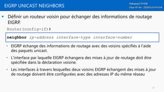 EIGRP UNICAST NEIGHBORS
 Définir un routeur voisin pour échanger des informations de routage
EIGRP.
neighbor ip-address interface-type interface-number
Router(config-if)#
• EIGRP échange des informations de routage avec des voisins spécifiés à l'aide
des paquets unicast.
• L'interface par laquelle EIGRP échangera des mises à jour de routage doit être
spécifiée dans la déclaration voisine.
• Les interfaces à travers lesquelles deux voisins EIGRP échangent des mises à jour
de routage doivent être configurées avec des adresses IP du même réseau
27
 