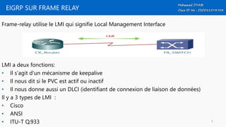 EIGRP SUR FRAME RELAY
Frame-relay utilise le LMI qui signifie Local Management Interface
LMI a deux fonctions:
• Il s'agit d'un mécanisme de keepalive
• Il nous dit si le PVC est actif ou inactif
• Il nous donne aussi un DLCI (identifiant de connexion de liaison de données)
Il y a 3 types de LMI :
• Cisco
• ANSI
• ITU-T Q.933 6
 